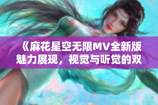 《麻花星空无限MV全新版魅力展现，视觉与听觉的双重盛宴》