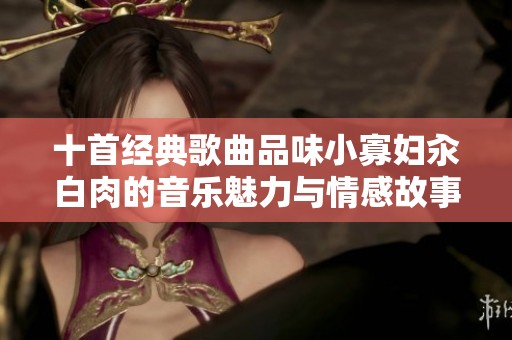 十首经典歌曲品味小寡妇汆白肉的音乐魅力与情感故事