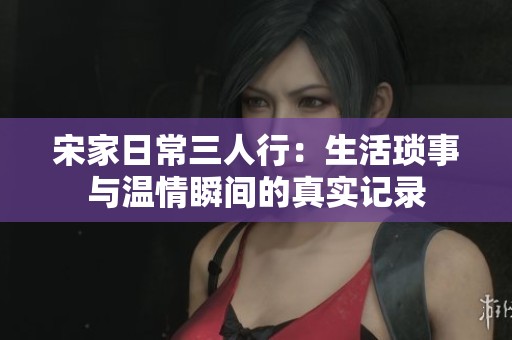 宋家日常三人行：生活琐事与温情瞬间的真实记录