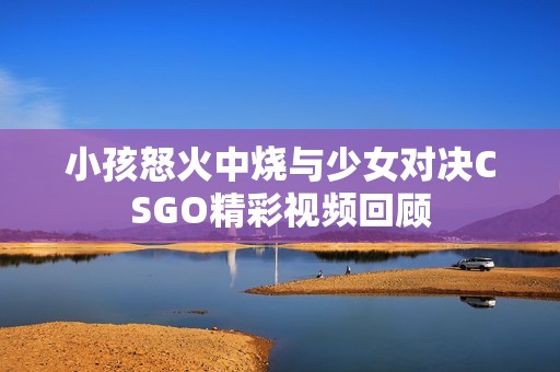 小孩怒火中烧与少女对决CSGO精彩视频回顾