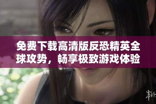免费下载高清版反恐精英全球攻势，畅享极致游戏体验