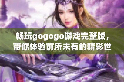 畅玩gogogo游戏完整版，带你体验前所未有的精彩世界