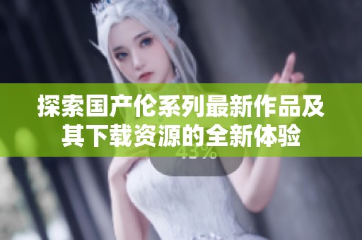 探索国产伦系列最新作品及其下载资源的全新体验