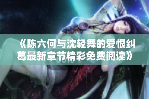 《陈六何与沈轻舞的爱恨纠葛最新章节精彩免费阅读》