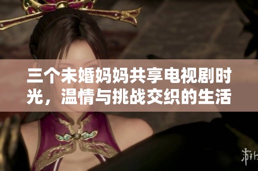 三个未婚妈妈共享电视剧时光，温情与挑战交织的生活琐事