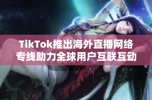 TikTok推出海外直播网络专线助力全球用户互联互动