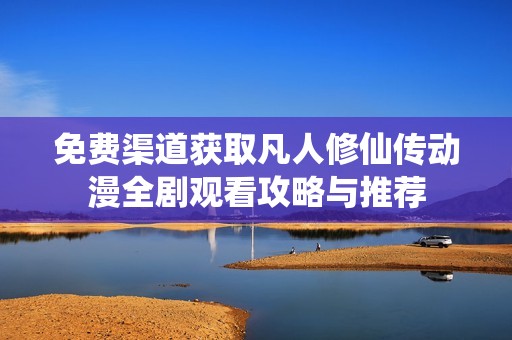 免费渠道获取凡人修仙传动漫全剧观看攻略与推荐
