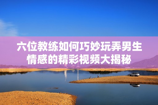 六位教练如何巧妙玩弄男生情感的精彩视频大揭秘