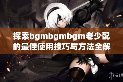 探索bgmbgmbgm老少配的最佳使用技巧与方法全解析