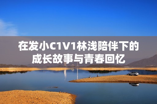 在发小C1V1林浅陪伴下的成长故事与青春回忆