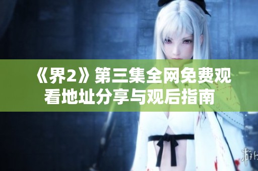 《界2》第三集全网免费观看地址分享与观后指南