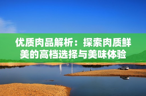 优质肉品解析：探索肉质鲜美的高档选择与美味体验