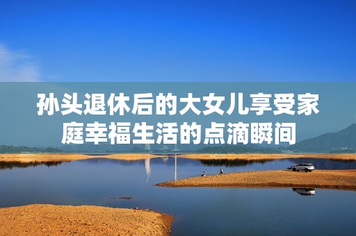孙头退休后的大女儿享受家庭幸福生活的点滴瞬间