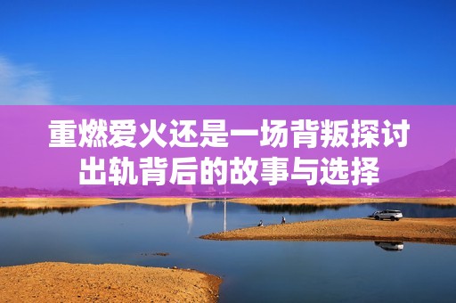 重燃爱火还是一场背叛探讨出轨背后的故事与选择