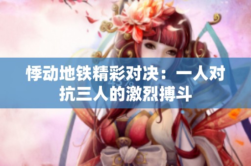 悸动地铁精彩对决：一人对抗三人的激烈搏斗
