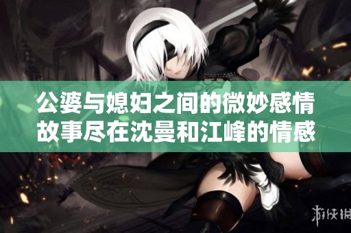 公婆与媳妇之间的微妙感情故事尽在沈曼和江峰的情感纠葛中