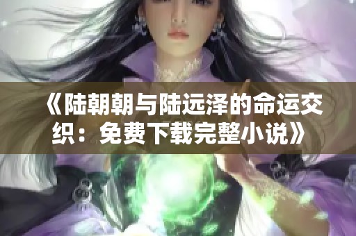 《陆朝朝与陆远泽的命运交织：免费下载完整小说》