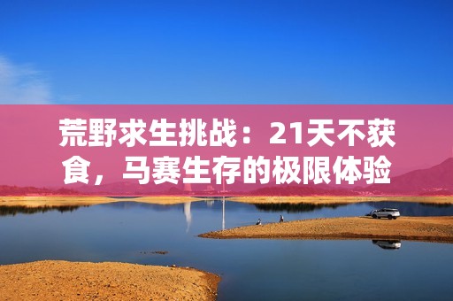 荒野求生挑战：21天不获食，马赛生存的极限体验