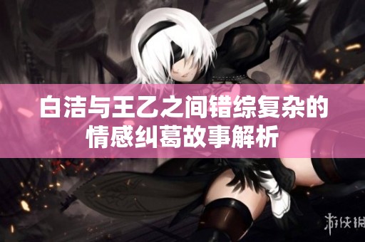 白洁与王乙之间错综复杂的情感纠葛故事解析