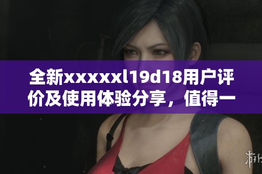 全新xxxxxl19d18用户评价及使用体验分享，值得一看