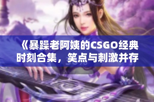 《暴躁老阿姨的CSGO经典时刻合集，笑点与刺激并存》