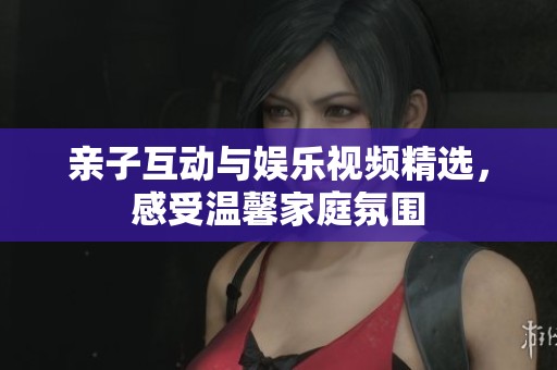 亲子互动与娱乐视频精选，感受温馨家庭氛围