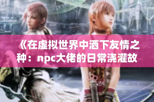《在虚拟世界中洒下友情之种：npc大佬的日常浇灌故事》