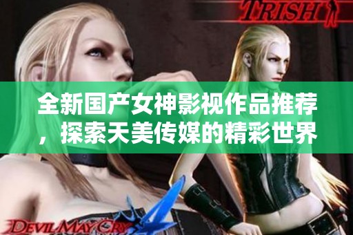 全新国产女神影视作品推荐，探索天美传媒的精彩世界