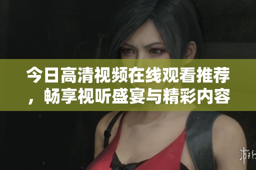 今日高清视频在线观看推荐，畅享视听盛宴与精彩内容