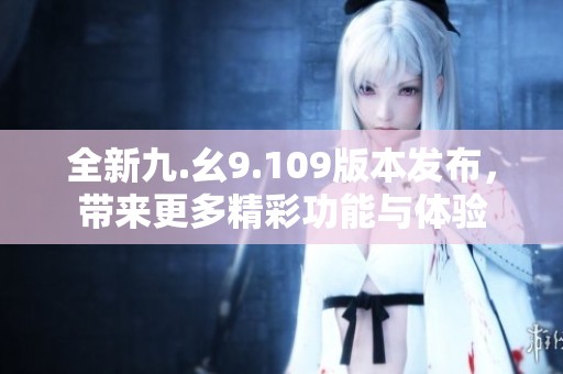 全新九.幺9.109版本发布，带来更多精彩功能与体验