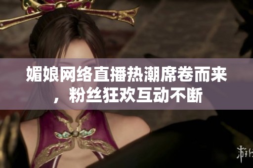 媚娘网络直播热潮席卷而来，粉丝狂欢互动不断