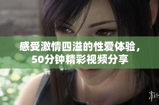 感受激情四溢的性爱体验，50分钟精彩视频分享