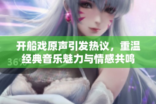开船戏原声引发热议，重温经典音乐魅力与情感共鸣