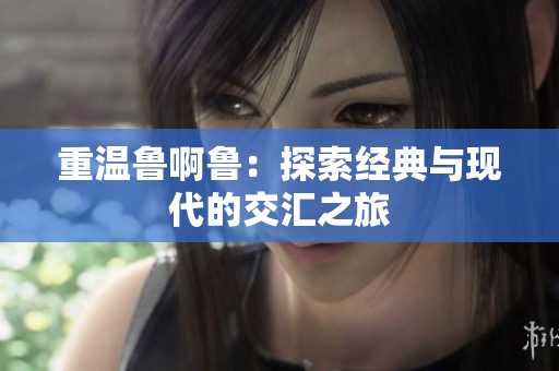 重温鲁啊鲁：探索经典与现代的交汇之旅
