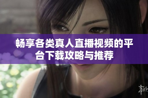 畅享各类真人直播视频的平台下载攻略与推荐