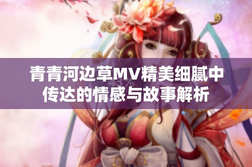 青青河边草MV精美细腻中传达的情感与故事解析
