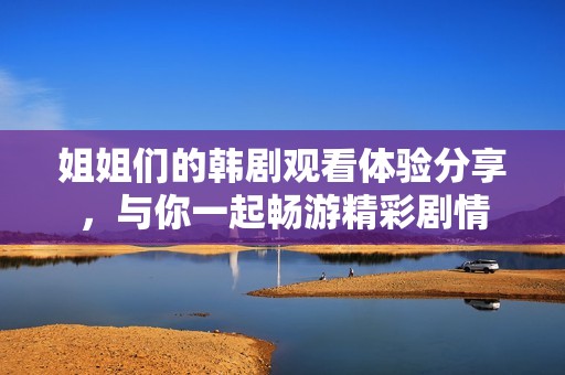 姐姐们的韩剧观看体验分享，与你一起畅游精彩剧情