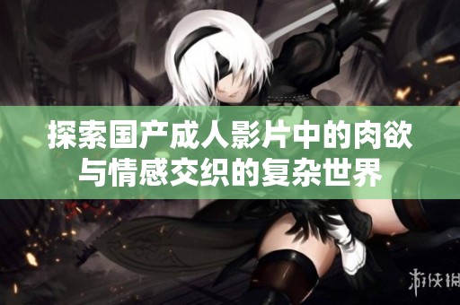 探索国产成人影片中的肉欲与情感交织的复杂世界