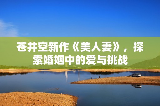 苍井空新作《美人妻》，探索婚姻中的爱与挑战