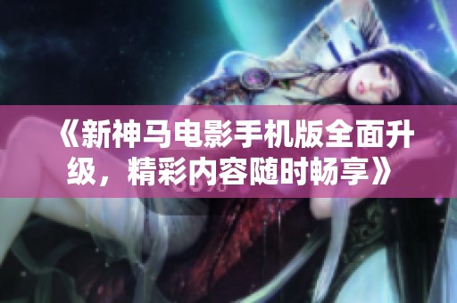 《新神马电影手机版全面升级，精彩内容随时畅享》