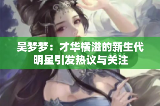 吴梦梦：才华横溢的新生代明星引发热议与关注