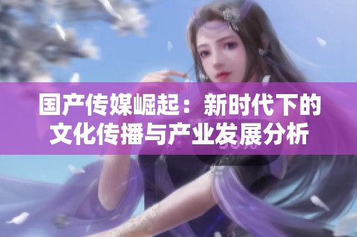 国产传媒崛起：新时代下的文化传播与产业发展分析