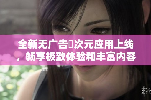 全新无广告囧次元应用上线，畅享极致体验和丰富内容