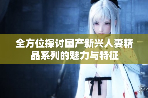 全方位探讨国产新兴人妻精品系列的魅力与特征