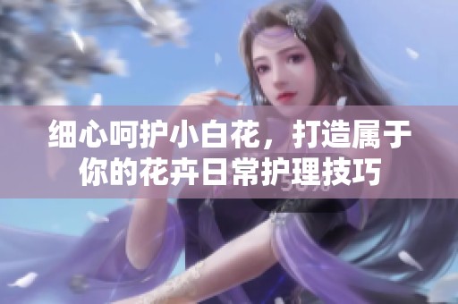 细心呵护小白花，打造属于你的花卉日常护理技巧