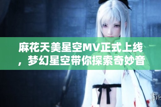 麻花天美星空MV正式上线，梦幻星空带你探索奇妙音乐旅程