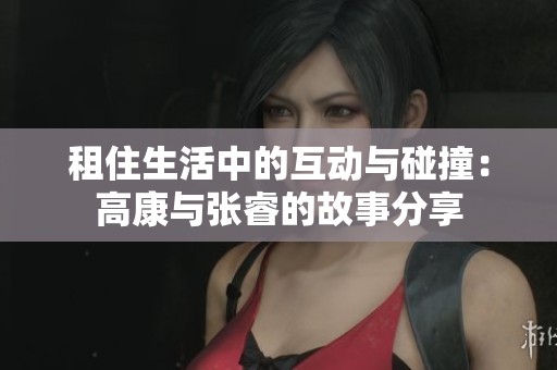 租住生活中的互动与碰撞：高康与张睿的故事分享