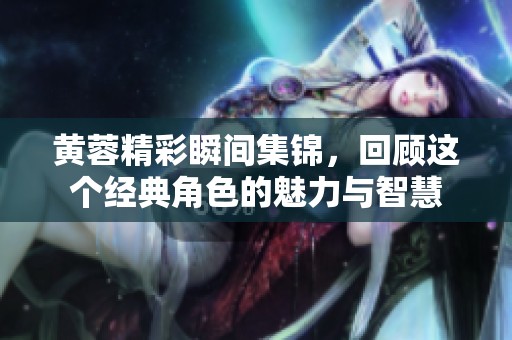 黄蓉精彩瞬间集锦，回顾这个经典角色的魅力与智慧