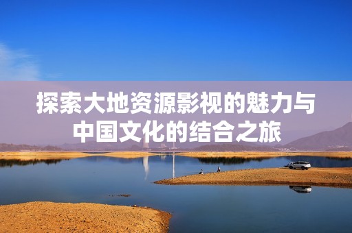 探索大地资源影视的魅力与中国文化的结合之旅