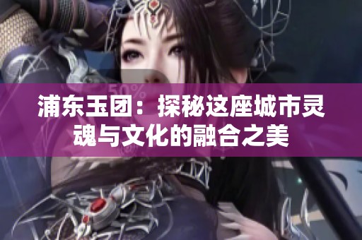 浦东玉团：探秘这座城市灵魂与文化的融合之美